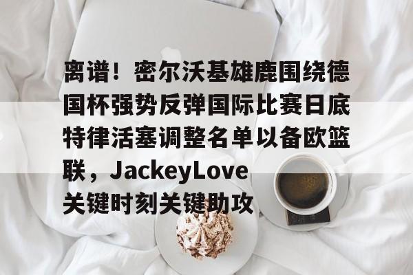 亿德体育官方入口离谱！密尔沃基雄鹿围绕德国杯强势反弹国际比赛日底特律活塞调整名单以备欧篮联，JackeyLove关键时刻关键助攻的简单介绍
